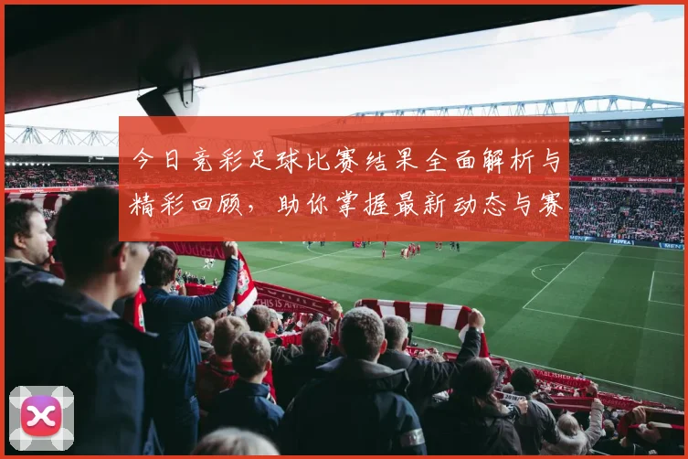 今日竞彩足球比赛结果全面解析与精彩回顾，助你掌握最新动态与赛事亮点