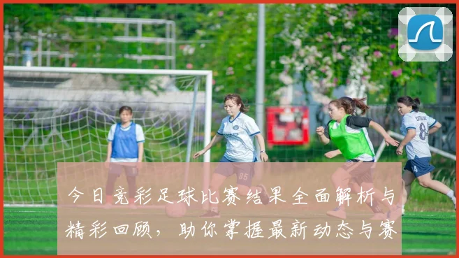 今日竞彩足球比赛结果全面解析与精彩回顾，助你掌握最新动态与赛事亮点