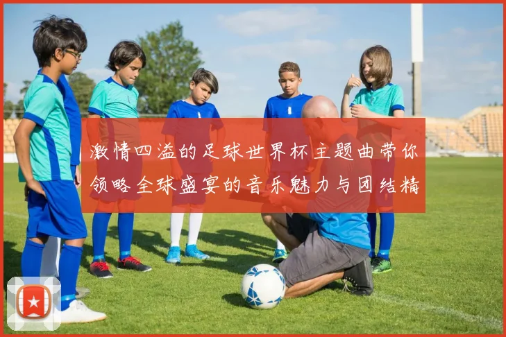 激情四溢的足球世界杯主题曲带你领略全球盛宴的音乐魅力与团结精神