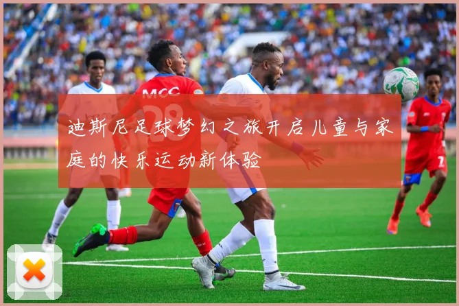 迪斯尼足球梦幻之旅开启儿童与家庭的快乐运动新体验